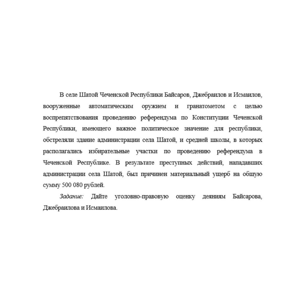 В селе Шатой Чеченской Республики Байсаров, Джебраилов и Исмаилов, вооруженные автоматическим оружием и гранатометом с целью воспрепятствования проведению референдума по Конституции Чеченской Республи
